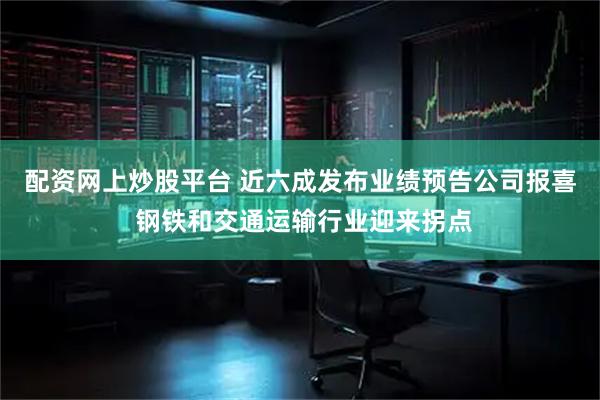 配资网上炒股平台 近六成发布业绩预告公司报喜 钢铁和交通运输行业迎来拐点