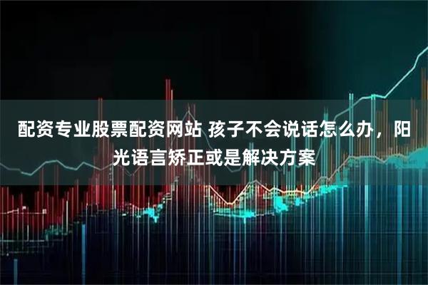 配资专业股票配资网站 孩子不会说话怎么办，阳光语言矫正或是解决方案