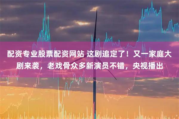 配资专业股票配资网站 这剧追定了！又一家庭大剧来袭，老戏骨众多新演员不错，央视播出