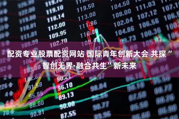 配资专业股票配资网站 国际青年创新大会 共探“智创无界·融合共生”新未来