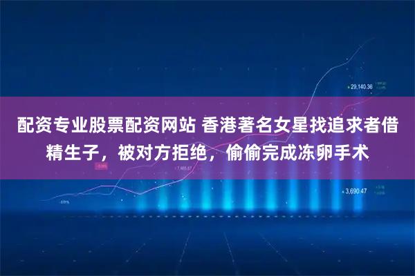 配资专业股票配资网站 香港著名女星找追求者借精生子，被对方拒绝，偷偷完成冻卵手术