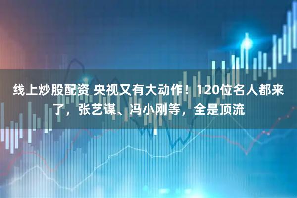 线上炒股配资 央视又有大动作！120位名人都来了，张艺谋、冯小刚等，全是顶流