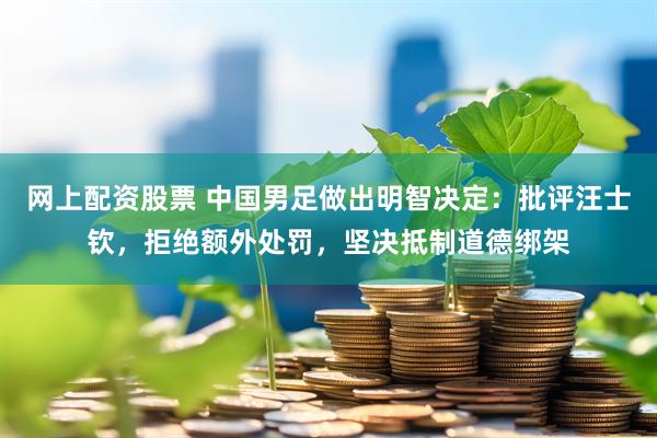 网上配资股票 中国男足做出明智决定：批评汪士钦，拒绝额外处罚，坚决抵制道德绑架